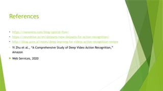 References
• https://nanonets.com/blog/optical-flow/
• https://neurohive.io/en/datasets/new-datasets-for-action-recognition/
• http://blog.qure.ai/notes/deep-learning-for-videos-action-recognition-review
• Yi Zhu et al., “A Comprehensive Study of Deep Video Action Recognition,”
Amazon
 Web Services, 2020
 