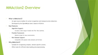 MMAction2 Overview
• What is MMAction2?
• An open-source toolbox for action recognition and temporal action detection.
• Developed by the OpenMMLab team, based on PyTorch.
• Key Features
• Algorithm Support:
• Includes a wide range of models like TSN, TSM, SlowFast.
• Flexible Framework:
• Modular design for easy customization.
• Rich Dataset Support:
• Compatible with popular video datasets and formats.
• Why MMAction2?
• Suitable for recognizing complex, domain-specific actions.
• Offers tools for efficient data loading and preprocessing.
 