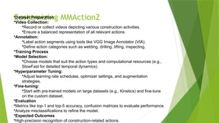 Customizing MMAction2
•Dataset Preparation
•Video Collection:
•Record or collect videos depicting various construction activities.
•Ensure a balanced representation of all relevant actions.
•Annotation:
•Label action segments using tools like VGG Image Annotator (VIA).
•Define action categories such as welding, drilling, lifting, inspecting.
•Training Process
•Model Selection:
•Choose models that suit the action types and computational resources (e.g.,
SlowFast for detailed temporal dynamics).
•Hyperparameter Tuning:
•Adjust learning rate schedules, optimizer settings, and augmentation
strategies.
•Fine-tuning:
•Start with pre-trained models on large datasets (e.g., Kinetics) and fine-tune
on the custom dataset.
•Evaluation
•Metrics like top-1 and top-5 accuracy, confusion matrices to evaluate performance.
•Analyze misclassifications to refine the model.
•Expected Outcomes
•High-precision recognition of construction-related actions.
 
