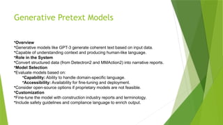 Generative Pretext Models
•Overview
•Generative models like GPT-3 generate coherent text based on input data.
•Capable of understanding context and producing human-like language.
•Role in the System
•Convert structured data (from Detectron2 and MMAction2) into narrative reports.
•Model Selection
•Evaluate models based on:
•Capability: Ability to handle domain-specific language.
•Accessibility: Availability for fine-tuning and deployment.
•Consider open-source options if proprietary models are not feasible.
•Customization
•Fine-tune the model with construction industry reports and terminology.
•Include safety guidelines and compliance language to enrich output.
 