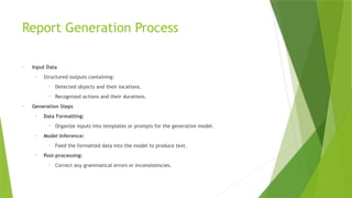 Report Generation Process
• Input Data
• Structured outputs containing:
• Detected objects and their locations.
• Recognized actions and their durations.
• Generation Steps
• Data Formatting:
• Organize inputs into templates or prompts for the generative model.
• Model Inference:
• Feed the formatted data into the model to produce text.
• Post-processing:
• Correct any grammatical errors or inconsistencies.
 