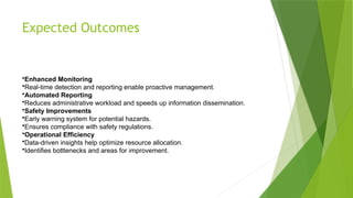 Expected Outcomes
•Enhanced Monitoring
•Real-time detection and reporting enable proactive management.
•Automated Reporting
•Reduces administrative workload and speeds up information dissemination.
•Safety Improvements
•Early warning system for potential hazards.
•Ensures compliance with safety regulations.
•Operational Efficiency
•Data-driven insights help optimize resource allocation.
•Identifies bottlenecks and areas for improvement.
 