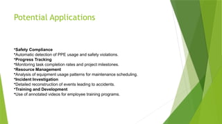 Potential Applications
•Safety Compliance
•Automatic detection of PPE usage and safety violations.
•Progress Tracking
•Monitoring task completion rates and project milestones.
•Resource Management
•Analysis of equipment usage patterns for maintenance scheduling.
•Incident Investigation
•Detailed reconstruction of events leading to accidents.
•Training and Development
•Use of annotated videos for employee training programs.
 