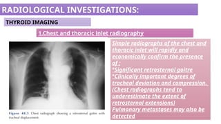 RADIOLOGICAL INVESTIGATIONS:
THYROID IMAGING
1.Chest and thoracic inlet radiography
Simple radiographs of the chest and
thoracic inlet will rapidly and
economically confirm the presence
of ;
°Significant retrosternal goitre
°Clinically important degrees of
tracheal deviation and compression.
(Chest radiographs tend to
underestimate the extent of
retrosternal extensions)
Pulmonary metastases may also be
detected
 