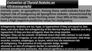 Composition: Nodules can be solid, mixed solid cystic,
entirely cystic, or spongiform. Among these, solid nodules have the
highest risk of malignancy.26 Spongiform nodules, characterized by
multiple microcystic areas forming more than 50% of the nodule,
have a high negative predictive value For malignancy.
Echogenicity: Nodules are iso, hypo, or hyperechoic if they are equal to, less
than, and more than the echogenicity of the Normal thyroid. Nodules are very
hypoechoic if they are less echogenic than the strap muscles.
Margins: They can be smooth, ill-defined (more than 50% contour is not made
out), lobulated, irregular, or can show overt extrathyroid extension into strap
muscles, trachea, esophagus, or larynx, which has the maximum risk
of malignancy. The presence of only capsular bulge, border
abutment, or loss of echogenic border is considered as
minimal extrathyroid extension, the clinical significance of which is controversial
Evaluation of Thyroid Nodules on
Ultrasonography
 