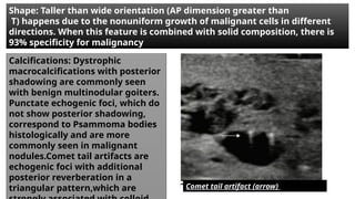 Shape: Taller than wide orientation (AP dimension greater than
T) happens due to the nonuniform growth of malignant cells in different
directions. When this feature is combined with solid composition, there is
93% specificity for malignancy
Calcifications: Dystrophic
macrocalcifications with posterior
shadowing are commonly seen
with benign multinodular goiters.
Punctate echogenic foci, which do
not show posterior shadowing,
correspond to Psammoma bodies
histologically and are more
commonly seen in malignant
nodules.Comet tail artifacts are
echogenic foci with additional
posterior reverberation in a
triangular pattern,which are Comet tail artifact (arrow)
 