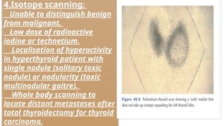4.Isotope scanning:
__Unable to distinguish benign
from malignant.
__Low dose of radioactive
iodine or technetium.
__ Localisation of hyperactivity
in hyperthyroid patient with
single nodule (solitary toxic
nodule) or nodularity (toxic
multinodular goitre).
__ Whole body scanning to
locate distant metastases after
total thyroidectomy for thyroid
carcinoma.
 