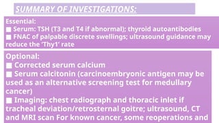 Optional:
■ Corrected serum calcium
■ Serum calcitonin (carcinoembryonic antigen may be
used as an alternative screening test for medullary
cancer)
■ Imaging: chest radiograph and thoracic inlet if
tracheal deviation/retrosternal goitre; ultrasound, CT
and MRI scan For known cancer, some reoperations and
Essential:
■ Serum: TSH (T3 and T4 if abnormal); thyroid autoantibodies
■ FNAC of palpable discrete swellings; ultrasound guidance may
reduce the ‘Thy1’ rate
SUMMARY OF INVESTIGATIONS:
 
