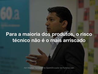 Para a maioria dos produtos, o risco
técnico não é o mais arriscado
Ash Maurya - fundador do Spark59 e autor do Running Lean
 