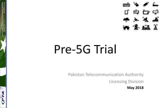 Pre-5G Trial
Pakistan Telecommunication Authority
Licensing Division
May 2018
 