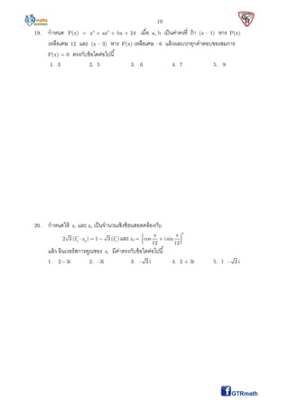 10
19. กําหนด P(x) = x3
+ ax2
+ bx + 24 เมือ a, b เป็นค่าคงที ถ้า (x – 1) หาร P(x)
เหลือเศษ 12 และ (x – 3) หาร P(x) เหลือเศษ –6 แล้วผลบวกทุกคําตอบของสมการ
P(x) = 0 ตรงกับข้อใดต่อไปนี
1. 3 2. 5 3. 6 4. 7 5. 9
20. กําหนดให้ z1 และ z2 เป็นจํานวนเชิงซ้อนสอดคล้องกับ
1 2 1
2 3 (z z ) 1 3 (z )   และ z2 =
8
cos i sin
12 12
      
แล้ว อินเวอร์สการคูณของ z1 มีค่าตรงกับข้อใดต่อไปนี
1. 2 3i 2. –3i 3. – 3 i 4. 2 + 3i 5. 1 – 3 i
 