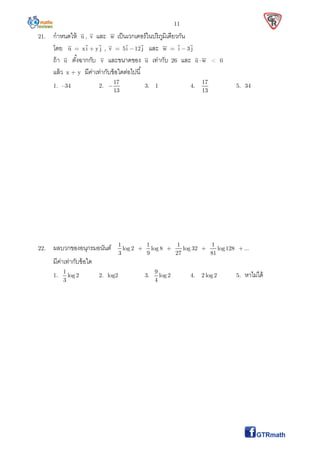 11
21. กําหนดให้ u , v และ w เป็นเวกเตอร์ในปริภูมิเดียวกัน
โดย u = xi y j , v = 5i 12 j และ w = i 3 j
ถ้า u ตังฉากกับ v และขนาดของ u เท่ากับ 26 และ u  w < 0
แล้ว x + y มีค่าเท่ากับข้อใดต่อไปนี
1. –34 2.
17
13
 3. 1 4.
17
13
5. 34
22. ผลบวกของอนุกรมอนันต์ 1 1 1 1
log 2 log 8 log 32 log128 ...
3 9 27 81
   
มีค่าเท่ากับข้อใด
1.
1
log 2
3
2. log2 3.
9
log 2
4
4. 2 log2 5. หาไม่ได้
 