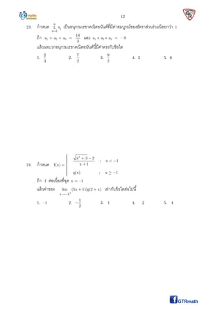 12
23. กําหนด i
n 1
a



เป็นอนุกรมเรขาคณิตอนันต์ทีมีค่าสมบูรณ์ของอัตราส่วนร่วมน้อยกว่า 1
ถ้า a1 + a2 + a3 =
14
3
และ a1  a2  a3 = – 8
แล้วผลบวกอนุกรมเรขาคณิตอนันต์นีมีค่าตรงกับข้อใด
1.
2
3
2.
7
2
3.
9
2
4. 5 5. 6
24. กําหนด
2
x 3 2
; x 1
x 1f(x)
g(x) ; x 1
      
  
ถ้า f ต่อเนืองทีจุด x = –1
แล้วค่าของ
x 3
lim (5x 11)g(2 x)

  เท่ากับข้อใดต่อไปนี
1. –1 2.
1
2
 3. 1 4. 2 5. 4
 
