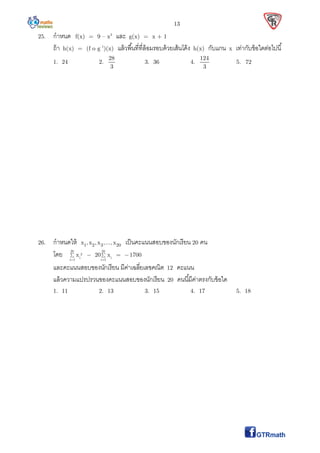 13
25. กําหนด f(x) = 9 – x2
และ g(x) = x + 1
ถ้า h(x) = (f o g–1
)(x) แล้วพืนทีทีล้อมรอบด้วยเส้นโค้ง h(x) กับแกน x เท่ากับข้อใดต่อไปนี
1. 24 2.
28
3
3. 36 4.
124
3
5. 72
26. กําหนดให้ 1 2 3 20x , x , x ,..., x เป็นคะแนนสอบของนักเรียน 20 คน
โดย 20 20
2
i i
i 1 i 1
x 20 x 1700
 
   
และคะแนนสอบของนักเรียน มีค่าเฉลียเลขคณิต 12 คะแนน
แล้วความแปรปรวนของคะแนนสอบของนักเรียน 20 คนนีมีค่าตรงกับข้อใด
1. 11 2. 13 3. 15 4. 17 5. 18
 