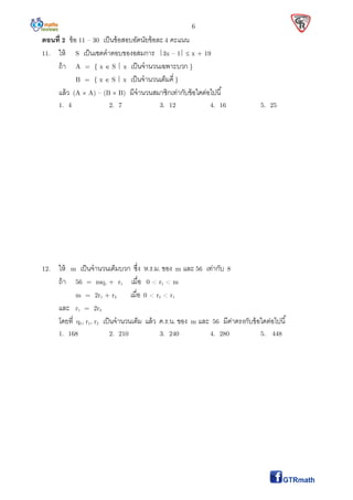 6
ตอนที 2 ข้อ 11 – 30 เป็นข้อสอบอัตนัยข้อละ 4 คะแนน
11. ให้ S เป็นเซตคําตอบของอสมการ 3x – 1  x + 19
ถ้า A = { x  S  x เป็นจํานวนเฉพาะบวก }
B = { x  S  x เป็นจํานวนเต็มคี }
แล้ว (A  A) – (B  B) มีจํานวนสมาชิกเท่ากับข้อใดต่อไปนี
1. 4 2. 7 3. 12 4. 16 5. 25
12. ให้ m เป็นจํานวนเต็มบวก ซึง ห.ร.ม. ของ m และ 56 เท่ากับ 8
ถ้า 56 = mq1 + r1 เมือ 0 < r1 < m
m = 2r1 + r2 เมือ 0 < r2 < r1
และ r1 = 2r2
โดยที q1, r1, r2 เป็นจํานวนเต็ม แล้ว ค.ร.น. ของ m และ 56 มีค่าตรงกับข้อใดต่อไปนี
1. 168 2. 210 3. 240 4. 280 5. 448
 