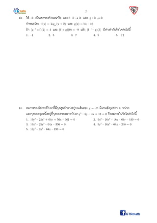 7
13. ให้  เป็นเซตของจํานวนจริง และ f :    และ g :   
กําหนดโดย f(x) = alog (x + 2) และ g(x) = bx – 10
ถ้า (g –1
o f)(2) = 4 และ (f + g)(0) = –9 แล้ว (f –1
– g)(3) มีค่าเท่ากับข้อใดต่อไปนี
1. –1 2. 5 3. 7 4. 9 5. 12
14. สมการของไฮเพอร์โบลาทีมีจุดศูนย์กลางอยู่บนเส้นตรง y = –2 มีแกนสังยุคยาว 8 หน่วย
และจุดยอดจุดหนึงอยู่ทีจุดยอดของพาราโบลา y2
– 6y – 4x + 13 = 0 คือสมการในข้อใดต่อไปนี
1. 16y2
– 25x2
+ 64y + 50x – 361 = 0 2. 9x2
– 16y2
– 18x – 64y – 199 = 0
3. 16x2
– 25y2
– 64x – 336 = 0 4. 9y2
– 16x2
– 64x – 208 = 0
5. 16y2
– 9x2
– 64x – 198 = 0
 