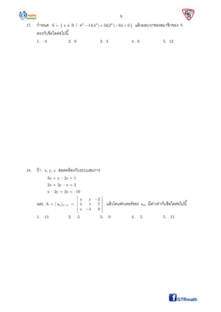 9
17. กําหนด S = { x    x x x
8 14(4 ) 56(2 ) 64 0    } แล้วผลบวกของสมาชิกของ S
ตรงกับข้อใดต่อไปนี
1. –4 2. 0 3. 3 4. 6 5. 12
18. ถ้า x, y, z สอดคล้องกับระบบสมการ
3x + y – 2z = 1
2x + 3y – z = 2
x – 2y + 2z = –10
และ A = [ aij ]3  3 =
x y 2
5 1 7
z 4 0
  
 
 
 
 
แล้วโคแฟกเตอร์ของ a23 มีค่าเท่ากับข้อใดต่อไปนี
1. –11 2. –5 3. 0 4. 5 5. 11
 