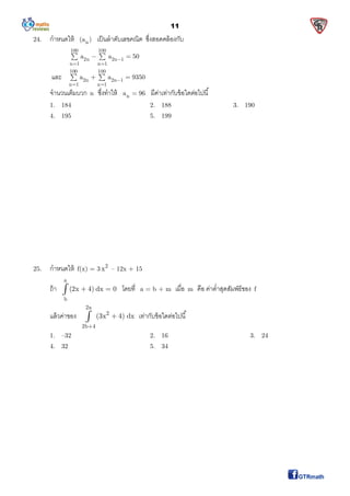 11
24. กําหนดให้ n(a ) เป็นลําดับเลขคณิต ซึงสอดคล้องกับ
100 100
2n 2n 1
n 1 n 1
a a 50
 
  
และ
100 100
2n 2n 1
n 1 n 1
a a 9350
 
  
จํานวนเต็มบวก n ซึงทําให้ na 96 มีค่าเท่ากับข้อใดต่อไปนี
1. 184 2. 188 3. 190
4. 195 5. 199
25. กําหนดให้ f(x) = 3 2
x – 12x + 15
ถ้า
a
b
(2x 4) dx 0  โดยที a = b + m เมือ m คือ ค่าตําสุดสัมพัธ์ของ f
แล้วค่าของ
2a
2
2b 4
(3x 4) dx

 เท่ากับข้อใดต่อไปนี
1. –32 2. 16 3. 24
4. 32 5. 34
 