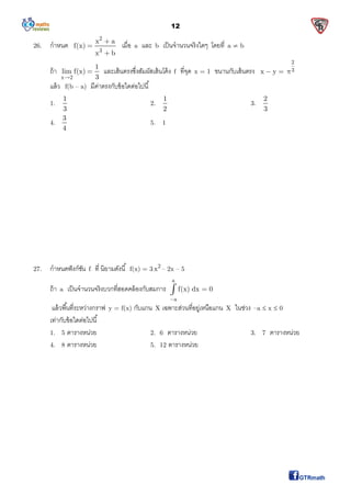 12
26. กําหนด
2
3
x a
f(x)
x b



เมือ a และ b เป็นจํานวนจริงใดๆ โดยที a  b
ถ้า
x 2
1
lim f(x)
3
 และเส้นตรงซึงสัมผัสเส้นโค้ง f ทีจุด x = 1 ขนานกับเส้นตรง
2
3x y  
แล้ว f(b – a) มีค่าตรงกับข้อใดต่อไปนี
1.
1
3
2.
1
2
3.
2
3
4.
3
4
5. 1
27. กําหนดฟังก์ชัน f ที นิยามดังนี f(x) = 3 2
x – 2x – 5
ถ้า a เป็นจํานวนจริงบวกทีสอดคล้องกับสมการ
a
a
f(x) dx 0


แล้วพืนทีระหว่างกราฟ y = f(x) กับแกน X เฉพาะส่วนทีอยู่เหนือแกน X ในช่วง –a  x  0
เท่ากับข้อใดต่อไปนี
1. 5 ตารางหน่วย 2. 6 ตารางหน่วย 3. 7 ตารางหน่วย
4. 8 ตารางหน่วย 5. 12 ตารางหน่วย
 
