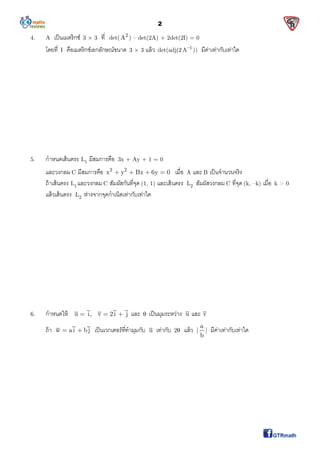 2
4. A เป็นเมตริกซ์ 3 × 3 ที det( 2
A ) – det(2A) + 2det(2I) = 0
โดยที I คือเมตริกซ์เอกลักษณ์ขนาด 3 × 3 แล้ว det(adj(2 1
A
)) มีค่าเท่ากับเท่าใด
5. กําหนดเส้นตรง 1L มีสมการคือ 3x + Ay + 1 = 0
และวงกลม C มีสมการคือ 2 2
x y Bx 6y 0    เมือ A และ B เป็นจํานวนจริง
ถ้าเส้นตรง 1L และวงกลม C สัมผัสกันทีจุด (1, 1) และเส้นตรง 2L สัมผัสวงกลม C ทีจุด (k, –k) เมือ k > 0
แล้วเส้นตรง 2L ห่างจากจุดกําเนิดเท่ากับเท่าใด
6. กําหนดให้ u i, v 2i j   และ  เป็นมุมระหว่าง u และ v
ถ้า w ai bj  เป็นเวกเตอร์ทีทํามุมกับ u เท่ากับ 2 แล้ว
a
| |
b
มีค่าเท่ากับเท่าใด
 