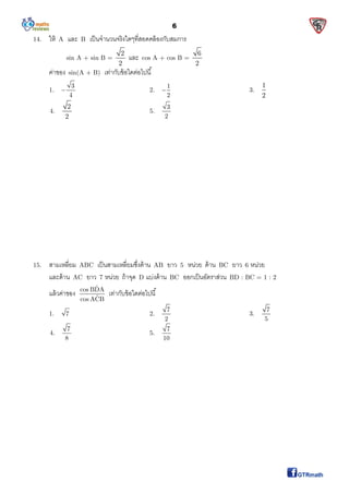 6
14. ให้ A และ B เป็นจํานวนจริงใดๆทีสอดคล้องกับสมการ
sin A + sin B =
2
2
และ cos A + cos B =
6
2
ค่าของ sin(A + B) เท่ากับข้อใดต่อไปนี
1.
3
4
 2.
1
2
 3.
1
2
4.
2
2
5.
3
2
15. สามเหลียม ABC เป็นสามเหลียมซึงด้าน AB ยาว 5 หน่วย ด้าน BC ยาว 6 หน่วย
และด้าน AC ยาว 7 หน่วย ถ้าจุด D แบ่งด้าน BC ออกเป็นอัตราส่วน BD : BC = 1 : 2
แล้วค่าของ
ˆcos BDA
ˆcos ACB
เท่ากับข้อใดต่อไปนี
1. 7 2.
7
2
3.
7
5
4.
7
8
5.
7
10
 