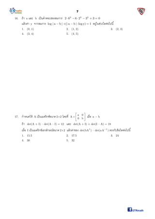 7
16. ถ้า a และ b เป็นคําตอบของสมการ x x x
2 6 6 2 3 3 0     
แล้วค่า y จากสมการ log | a b | (| a b | log y) 1     อยู่ในช่วงใดต่อไปนี
1. (0, 1) 2. (1, 2) 3. (2, 3)
4. (3, 4) 5. (4, 5)
17. กําหนดให้ A เป็นเมตริกซ์ขนาด 2×2 โดยที a 0
A
0 b
 
  
 
เมือ a > b
ถ้า det(A + I) – det(A – I) = 12 และ det(A + I) + det(I – A) = 18
เมือ I เป็นเมตริกซ์เอกลักษณ์ขนาด 2×2 แล้วค่าของ det(bA t
) – det(a 1
A
) ตรงกับข้อใดต่อไปนี
1. 15.5 2. 17.5 3. 24
4. 30 5. 32
 