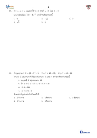 8
18. ถ้า z a bi  เป็นรากที 3 ของ 8i โดยที a < 0 และ b > 0
แล้วค่าสัมบูรณ์ของ 1
3z 2z
 มีค่าเท่ากับข้อใดต่อไปนี
1. –1 2. – 2 3. 2
4. 5 5. 5
19. กําหนดเวกเตอร์ u 3 i 2 j k, v i 4 j 2k, w i 5 j 2k        
เวกเตอร์ a เป็นเวกเตอร์ซึงตังฉากกับเวกเตอร์ u และ v พิจารณาข้อความต่อไปนี
ก. เวกเตอร์ a อยู่บนระนาบ XZ
ข. ถ้า a w 0  แล้ว a w u v 28   
ค. a a 245 
ง. a (u v) 0  
จํานวนข้อทีถูกต้องเท่ากับข้อใดต่อไปนี
1. 0 ข้อความ 2. 1 ข้อความ 3. 2 ข้อความ
4. 3 ข้อความ 5. 4 ข้อความ
 
