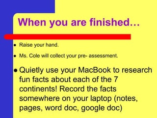 When you are finished…
 Raise your hand.
 Ms. Cole will collect your pre- assessment.
 Quietly use your MacBook to research
fun facts about each of the 7
continents! Record the facts
somewhere on your laptop (notes,
pages, word doc, google doc)
 