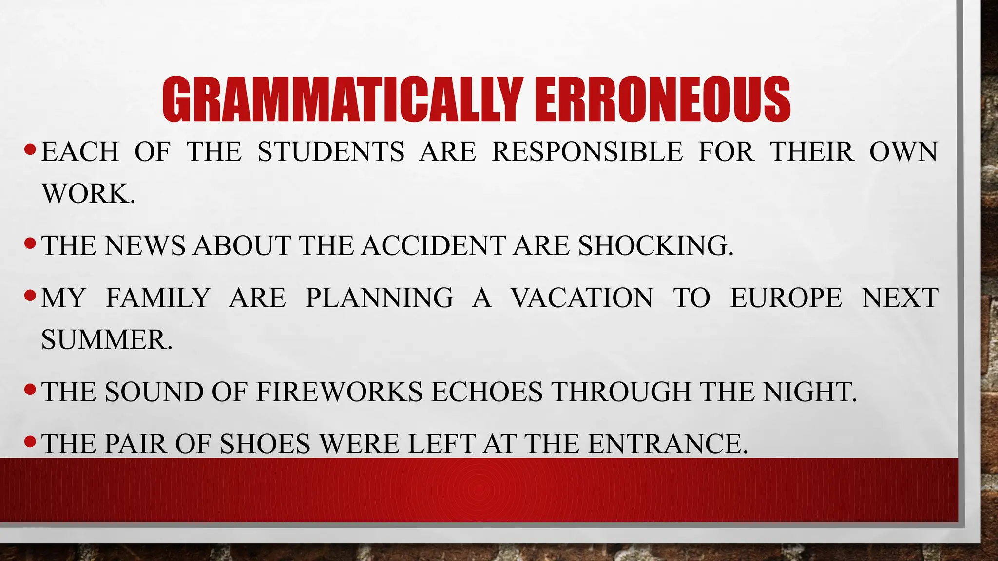 GRAMMATICALLY ERRONEOUS
•EACH OF THE STUDENTS ARE RESPONSIBLE FOR THEIR OWN
WORK.
•THE NEWS ABOUT THE ACCIDENT ARE SHOCKING.
•MY FAMILY ARE PLANNING A VACATION TO EUROPE NEXT
SUMMER.
•THE SOUND OF FIREWORKS ECHOES THROUGH THE NIGHT.
•THE PAIR OF SHOES WERE LEFT AT THE ENTRANCE.
 