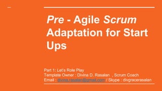 Pre - Agile Scrum
Adaptation for Start
Ups
Part 1: Let’s Role Play
Template Owner : Divina D. Rasalan , Scrum Coach
Email : divina.rasalan@gmail.com / Skype : divgracerasalan
 
