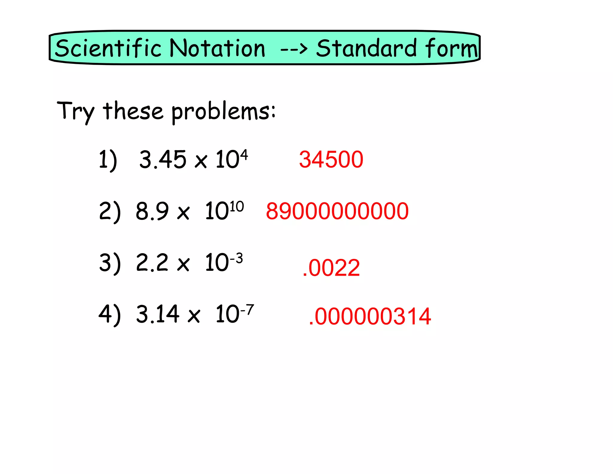 Scientific Notation --> Standard form
Try these problems:
1) 3.45 x 104
34500
2) 8.9 x 1010 89000000000
3) 2.2 x 10-3
.0022
4) 3.14 x 10-7
.000000314