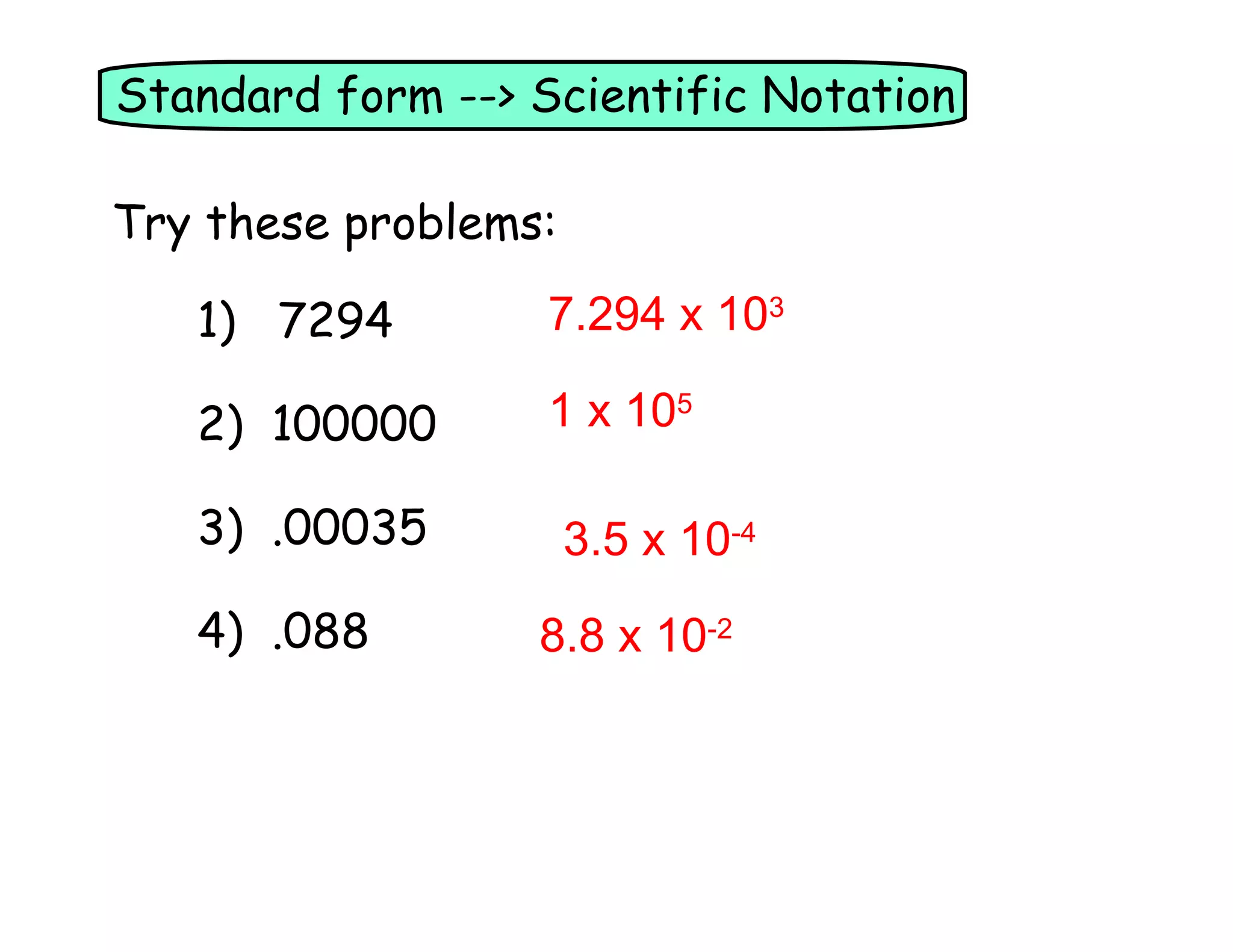 Standard form --> Scientific Notation
Try these problems:
1) 7294
7.294 x 103
2) 100000
1 x 105
3) .00035
4) .088
3.5 x 10-4
8.8 x 10-2