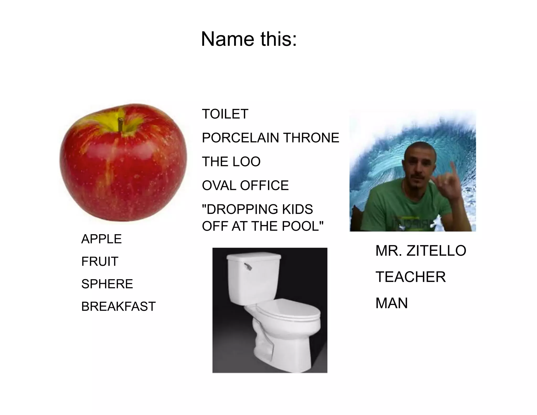 Name this:

TOILET
PORCELAIN THRONE
THE LOO
OVAL OFFICE

APPLE
FRUIT

"DROPPING KIDS
OFF AT THE POOL"

MR. ZITELLO

SPHERE

TEACHER

BREAKFAST

MAN

 