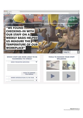 Managing Work
PWW MOCK UP [V2.2.1]
Measuring Employee Wellbeing | Line Managers
WHICH STAFF ARE MORE LIKELY TO BE
VULNERABLE TO STRESS?
NEWLY PROMOTED EMPLOYEES
TOOLS TO SUPPORT
THIS PERSON
Log in
“WE FOUND
CHECKING-IN WITH
OUR STAFF ON A
WEEKLY BASIS HELPED
US MEASURE THE
TEMPERATURE OF OUR
WORKPLACE”
NEWER INTRODUCTIONS TO THE TEAM
TOOLS TO MANAGE YOUR STAFF
WELLBEING
 