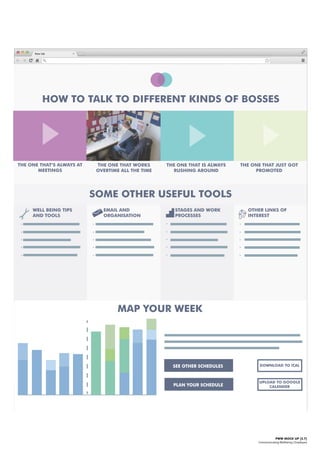 PWW MOCK UP [2.7]
Communicating Wellbeing | Employee
EMAIL AND
ORGANISATION
STAGES AND WORK
PROCESSES
OTHER LINKS OF
INTEREST
WELL BEING TIPS
AND TOOLS
HOW TO TALK TO DIFFERENT KINDS OF BOSSES
THE ONE THAT’S ALWAYS AT
MEETINGS
THE ONE THAT WORKS
OVERTIME ALL THE TIME
THE ONE THAT JUST GOT
PROMOTED
THE ONE THAT IS ALWAYS
RUSHING AROUND
SOME OTHER USEFUL TOOLS
MAP YOUR WEEK
SEE OTHER SCHEDULES
PLAN YOUR SCHEDULE
DOWNLOAD TO iCAL
UPLOAD TO GOOGLE
CALENDER
 