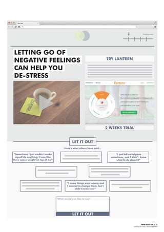 PWW MOCK UP [1.3]
Looking for work| Encouragement
Finding work
LETTING GO OF
NEGATIVE FEELINGS
CAN HELP YOU
DE-STRESS
LET IT OUT
TRY LANTERN
Here’s what others have said...
“I just felt so helpless
sometimes, and I didn’t know
what to do about it”
“Sometimes I just couldn’t make
myself do anything, it was like
there was a weight on top of me”
“I knew things were wrong and
I wanted to change them, but I
didn’t know how”
What would you like to say?
LET IT OUT
2 WEEKS TRIAL
 