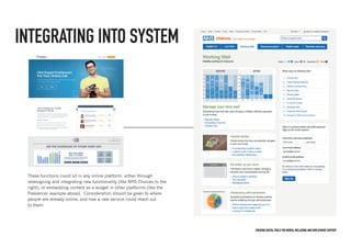 Creating digital tools for mental Wellbeing and employment support
These functions could sit in any online platform, either through
redesigning and integrating new functionality (like NHS Choices to the
right), or embedding content as a widget in other platforms (like the
Freelancer example above). Consideration should be given to where
people are already online, and how a new service could reach out
to them.
INTEGRATING INTO SYSTEM
 