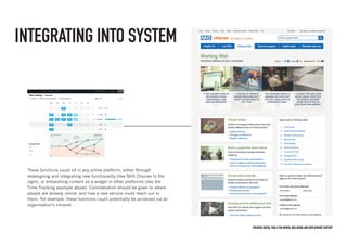 Creating digital tools for mental Wellbeing and employment support
INTEGRATING INTO SYSTEM
These functions could sit in any online platform, either through
redesigning and integrating new functionality (like NHS Choices to the
right), or embedding content as a widget in other platforms (like the
Time-Tracking example above). Consideration should be given to where
people are already online, and how a new service could reach out to
them. For example, these functions could potentially be accessed via an
organisation’s intranet.
 