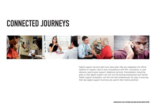 Creating digital tools for mental Wellbeing and employment support
CONNECTED JOURNEYS
Digital support services add more value when they are integrated into offline
systems of support: face to face consultations with GPs, counselors, or jobs
advisors; peer-to-peer support, telephone services. Consideration should be
given to how digital support can link into the existing employment and mental
health support ecosystem, and the role that professionals can play in ensuring
that new digital support functions are used to their fullest potential.
 
