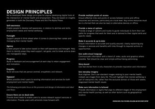 Creating digital tools for mental WELLBEING and employment support
DESIGN PRINCIPLES
We’ve developed these design principles for anyone developing digital tools at
the intersection of mental health and employment. They are based on insights
generated in both the Discovery Phase and this Pre-Alpha Phase.
Self-awareness
Enable people to develop self-awareness, in relation to abilities and skills,
employment needs and mental wellbeing.
Foresight
Support people to think ahead when it comes to planning their career and
managing their mental health.
Agency
Enable people to take action based on their self-awareness and foresight. Help
them to identify areas they need support, set goals, and to break actions down
into manageable steps.
Progress
Build in feedback and encouragement at each step to retain engagement
and motivation.
Empathy
Build services that are person-centred, empathetic and relevant.
Signpost
Where possible direct users to existing information and services for both
employment and mental health.
The following principles focus on the provision and design of information and ideal
user flows:
Ensure there are no dead ends
Provide direct leads to enable users to access relevant support services or
information. Provide users with actionsto move forward with.
Provide multiple points of access
Ensure effective links and points of access between online and offline
resources and services, particularly at a local level. Any online resources must
be in a format that can also be read on alternative devices or offline.
Provide a menu of options
Provide a range of options and routes to guide individuals to form their own
paths for progress that work for them and is tailored to their digital skills and
specific needs.
Make it accurate & up-to-date
Ensure information is accurate and quality assured, clearly explaining any
changes in services and benefits with links through to required actions or
opportunities.
Use audio-visual language
Communicate information with a blend of video, audio and graphics where
possible. Text should be clear and simple without being patronising.
Story-based
Use real stories from in-situ characters to provide inspiration and information
Use everyday imagery
Bust stigmas. Don’t use standard images relating to poor mental health,
instead use images from daily life. This will highlight that mental wellbeing is
part of everyone’s life, rather than the exclusive domain of those with severe,
diagnosed mental health issues.
Make sure information is tailored
Provide information in layers that align to different stages of the employment
and mental health journey, as well as other factors such as geographical
location.
 