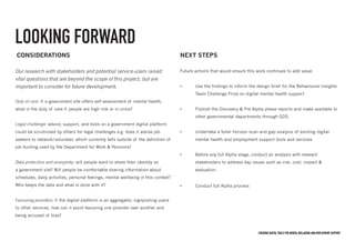 Creating digital tools for mental Wellbeing and employment support
LOOKING FORWARD
considerations
Duty of care: if a government site offers self-assessment of mental health,
what is the duty of care if people are high risk or in crisis?
Legal challenge: advice, support, and tools on a government digital platform
could be scrutinised by others for legal challenges e.g. does it advise job
seekers to network/volunteer, which currently falls outside of the definition of
job hunting used by the Department for Work & Pensions?
Data protection and anonymity: will people want to share their identity on
a government site? Will people be comfortable sharing information about
schedules, daily activities, personal feelings, mental wellbeing in this context?
Who keeps the data and what is done with it?
Favouring providers: if the digital platform is an aggregator, signposting users
to other services, how can it avoid favouring one provider over another and
being accused of bias?
NEXT STEPS
Future actions that would ensure this work continues to add value:
•	 Use the findings to inform the design brief for the Behavioural Insights 	
	 Team Challenge Prize on digital mental health support
•	 Publish the Discovery & Pre-Alpha phase reports and make available to 	
	 other governmental departments through GDS.
•	 Undertake a fuller horizon scan and gap analysis of existing digital 		
	 mental health and employment support tools and services
•	 Before any full Alpha stage, conduct an analysis with relevant 	 	
	 stakeholders to address key issues such as risk, cost, impact & 		
	evaluation
•	 Conduct full Alpha process
Our research with stakeholders and potential service-users raised
vital questions that are beyond the scope of this project, but are
important to consider for future development.
 