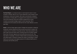 Creating digital tools for mental Wellbeing and employment support
WHO WE ARE
The Point People is a company focused on maximising the impact of social
innovation initiatives. We are a mix of social researchers, policy analysts, social
entrepreneurs, artists and innovators. We’ve been commissioners, evaluators
and recipients of funding. We’ve run big government programmes and started
small social enterprises. We’ve led incubation programmes for young
innovators and provided strategic support to senior executives. We’ve
campaigned from the outside and reformed from the inside. Between us, we’ve
been there.
Snook is a Service Design agency based in Glasgow who specialise in designing
exceptional customer experiences that are joined up and work for people, with
a distinct focus on innovation in the public domain. Snook have worked for the
past 5 years across the public sector including clients from the NHS, Scottish
Government, 3rd sector agencies and local authorities across the UK. They
have depth of knowledge in the field of Mental Health and Employment working
with health boards in Scotland to research the impact of technology on mental
health and continuing to build digital products for the Mental Health sector in
partnership with the NHS and EU.
 
