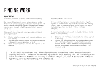 Creating digital tools for mental Wellbeing and employment support
FUNCTIONS
Supporting jobseekers to develop positive mental wellbeing
Our Discovery Phase research revealed that unemployment can be
fundamentally confidence sapping, uncertain and stressful. Dealing with
anxiety-triggering situations like interviews and the stress of repeated
rejection can be especially difficult for people whose self esteem is
already low.
We propose functions that provide encouragement, emotional and
psychological support:
A.	 Check-in tools that encourage people to persist, and bounce back
	 from setbacks.
B.	 Tools that provide emotional support (both developing new tools
	 and signposting to existing tools and services).
C.	 Stories from people who have been through it and come out 	the
	 other side.
Supporting effective job-searching
During periods of unemployment interviewees described how they often
neglected the positive activities they usually did to maintain their wellbeing.
There is a lack of normal working routine, with no ‘time off’. This lack of
structure often goes hand in hand with ineffective methods of
finding work.
We propose functions that enable users to structure their time and develop
effective job-hunting methods:
A.	 Scheduling tools that help users develop a healthy, effective approach
	 to job-hunting.
B.	 Providing tools and information that encourage people to engage in 		
	 offline activities as well as online ones, building their networks 		
	 and skills through a portfolio of methods including volunteering, 		
	 interning, networking and personal projects (features of a 21st 		
	 century job-hunt).
“You just, kind of, fall into a black hole. I was struggling to find the energy to look for jobs. All I wanted to do was
stay in my bed, watch TV and kind of, not even leave my house and, yes, it was really hard.... I’d start drinking at two
o’clock in the afternoon. Not that I was becoming an alcoholic, but I just – yes, I kind of, it was hard for me to push
myself really and go out there and really try to find a new job.”
FINDING WORK
 