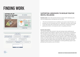 Creating digital tools for mental Wellbeing and employment support
Supporting jobseekers to develop positive
mental wellbeing
Function name: Tools that provide emotional support (both developing new
tools and signposting to existing tools and services)
Function description:
This function would offer access to new and existing mental wellbeing and
personal support tools related to specific sectors and personal circumstances.
The individual would be asked to enter some basic details without logging in
(such as their employment status and current level of wellbeing) and would be
directed to tailored information and tools relevant to them. The example shown
shows a tool that enables users to acknowledge negative emotions, see they are
not alone, read and watch stories that show how others have dealt with their
negative emotions and then be signposted to existing wellbeing support tools
provided by third parties, such as Lantern.
FINDING WORK
“[You feel a] fundamental lack of confidence and sureness about the future, not
knowing if you are ever going to get a job… Being skint, you know, which brings
all the other things like not being able to pay the bills or finding that stressful,
getting knock-backs, not hearing from jobs or not getting interviews”
 