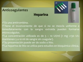 Anticoagulantes Heparina Es una antitrombina. Tiene el inconveniente de que si no se mezcla uniforme e inmediatamente con la sangre extraída pueden formarse microcoágulos.  La concentración utilizada es de 5 – 10 UI/ml (1 mg =130 UI= mantienen 5 a 10 ml de sangre sin coagular). Su presentación puede ser de sodio o litio. La heparina de litio se utiliza para estudios en bioquímica clínica. 
