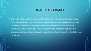 QUALITY ASSURANCE:
• Even with automation in place, analytical quality remains a significant issue.
For example, issues can arise due to inadequate sample preparation or the
accidental presence of substances that can interfere with the accuracy,
sensitivity, and precision of results. To avoid these problems between test
ordering and reporting test results, laboratories should commit to the following
protocols:
 