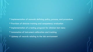 • Implementation of manuals defining policy, process, and procedure
• Provision of clinician training and competency evaluation
• Implementation of a testing program for clinician test menu
• Automation of instrument calibration and tracking
• Upkeep of records relating to the lab environment
 
