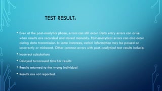 TEST RESULT:
• Even at the post-analytics phase, errors can still occur. Data entry errors can arise
when results are recorded and stored manually. Post-analytical errors can also occur
during data transmission. In some instances, verbal information may be passed on
incorrectly or misheard. Other common errors with post-analytical test results include:
• Incorrect calculations
• Delayed turnaround time for results
• Results returned to the wrong individual
• Results are not reported
 