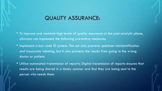 QUALITY ASSURANCE:
• To improve and maintain high levels of quality assurance at the post-analytic phase,
clinicians can implement the following preventive measures:
• Implement a bar code ID system: This not only prevents specimen misidentification
and inaccurate labeling, but it also prevents the results from going to the wrong
doctor or patient.
• Utilize automated transmission of reports: Digital transmission of reports ensures that
results are being shared in a timely manner and that they are being sent to the
person who needs them.
 