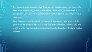 • Develop a troubleshooting plan: Take note of previous errors or close calls.
Even more importantly, identify the source of the error, whether human or
equipment. Once you have determined what happened, you can prevent a
recurrence.
• Establish a standard for result reporting: If you set out clear protocols for
your team of clinicians and it is in line with the healthcare facilities you are
working with, you can reduce errors significantly throughout the total testing
process.
 